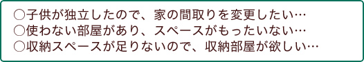 ○子供が独立したので、家の間取りを変更したい... ○使わない部屋があり、スペースがもったいない... ○収納スペースが足りないので、収納部屋が欲しい... 