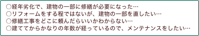 ○経年劣化で、建物の一部に修繕が必要になった...　○リフォームをする程ではないが、建物の一部を直したい...　○修繕工事をどこに頼んだらいいかわからない...　○建ててからかなりの年数が経っているので、メンテナンスをしたい...